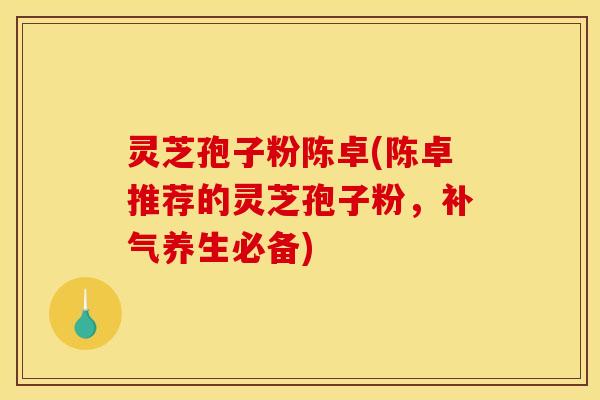 灵芝孢子粉陈卓(陈卓推荐的灵芝孢子粉,补气养生必备)