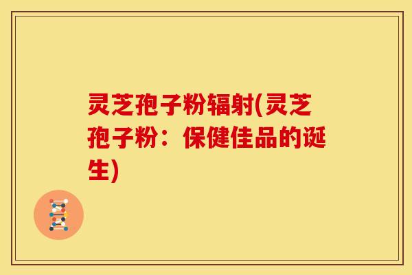 灵芝孢子粉辐射(灵芝孢子粉:保健佳品的诞生)