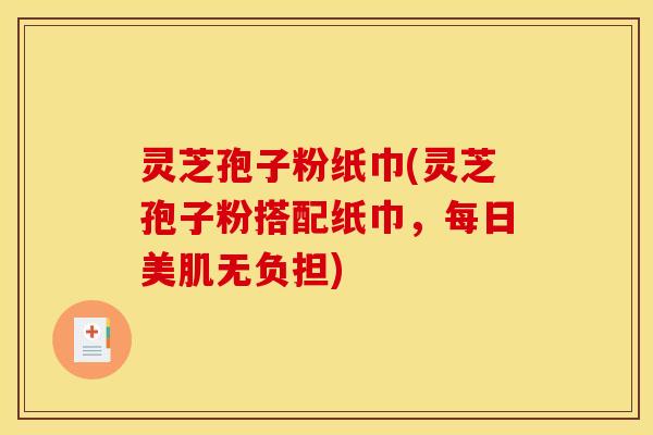 灵芝孢子粉纸巾(灵芝孢子粉搭配纸巾,每日美肌无负担)