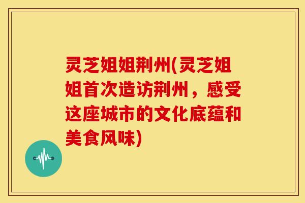 灵芝姐姐荆州(灵芝姐姐首次造访荆州,感受这座城市的文化底蕴和美食风味)