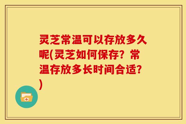 灵芝常温可以存放多久呢(灵芝如何保存？常温存放多长时间合适？)