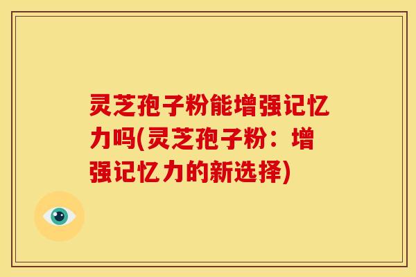 灵芝孢子粉能增强记忆力吗(灵芝孢子粉：增强记忆力的新选择)