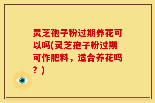 灵芝孢子粉过期养花可以吗(灵芝孢子粉过期可作肥料,适合养花吗?)