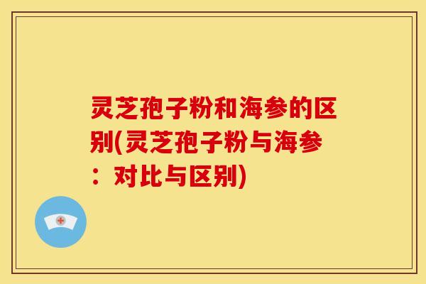 灵芝孢子粉和海参的区别(灵芝孢子粉与海参：对比与区别)