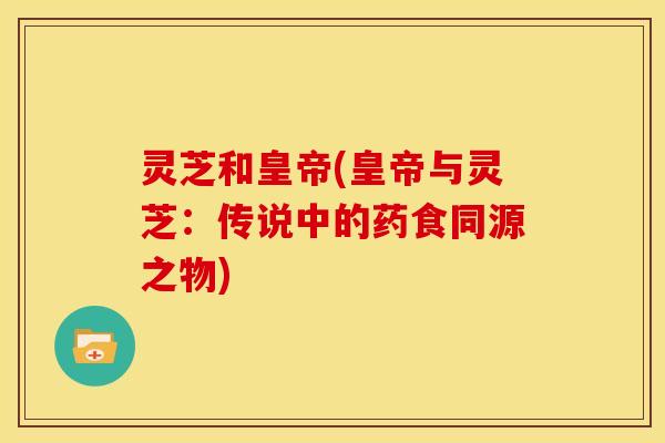 灵芝和皇帝(皇帝与灵芝：传说中的药食同源之物)
