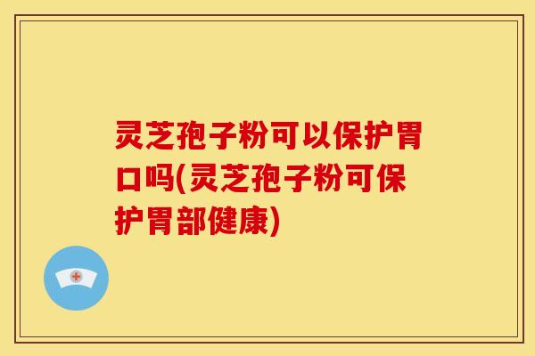 灵芝孢子粉可以保护胃口吗(灵芝孢子粉可保护胃部健康)