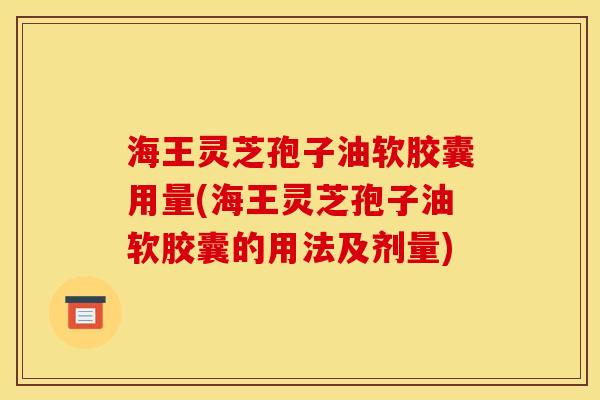 海王灵芝孢子油软胶囊用量(海王灵芝孢子油软胶囊的用法及剂量)