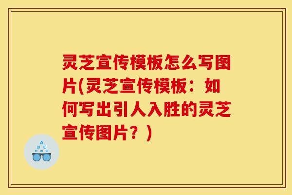 灵芝宣传模板怎么写图片(灵芝宣传模板：如何写出引人入胜的灵芝宣传图片？)