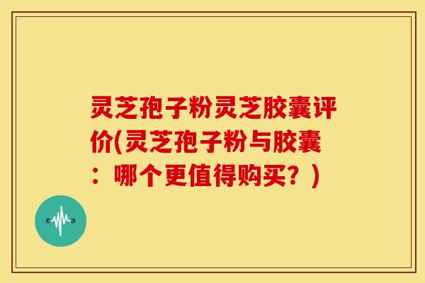 灵芝孢子粉灵芝胶囊评价(灵芝孢子粉与胶囊:哪个更值得购买?)