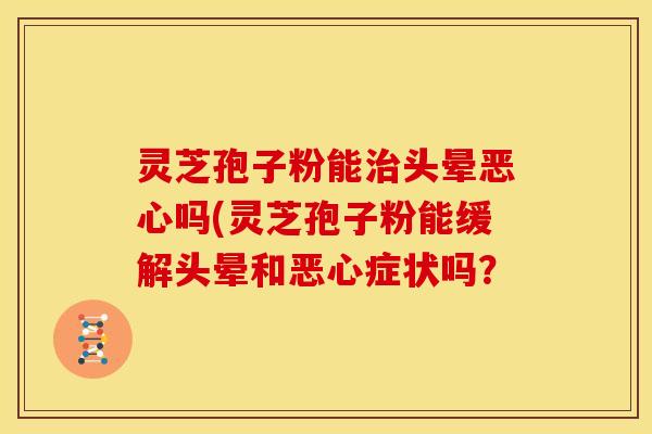 灵芝孢子粉能治头晕恶心吗(灵芝孢子粉能缓解头晕和恶心症状吗?