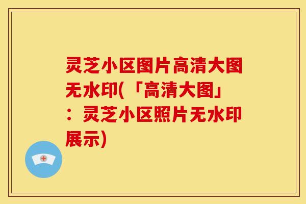 灵芝小区图片高清大图无水印(「高清大图」:灵芝小区照片无水印展示)