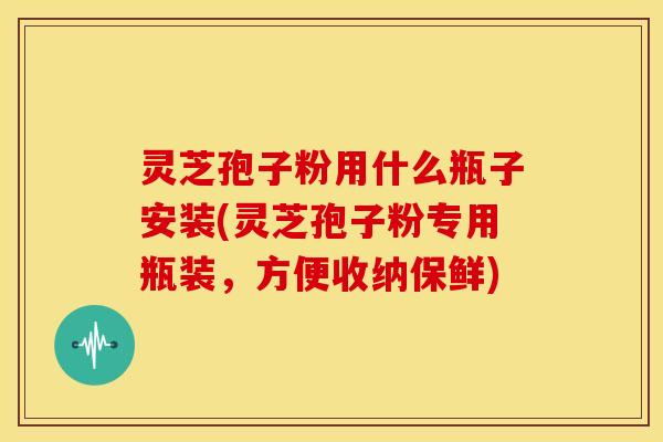 灵芝孢子粉用什么瓶子安装(灵芝孢子粉专用瓶装,方便收纳保鲜)