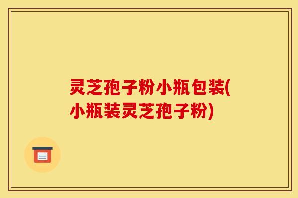 灵芝孢子粉小瓶包装(小瓶装灵芝孢子粉)