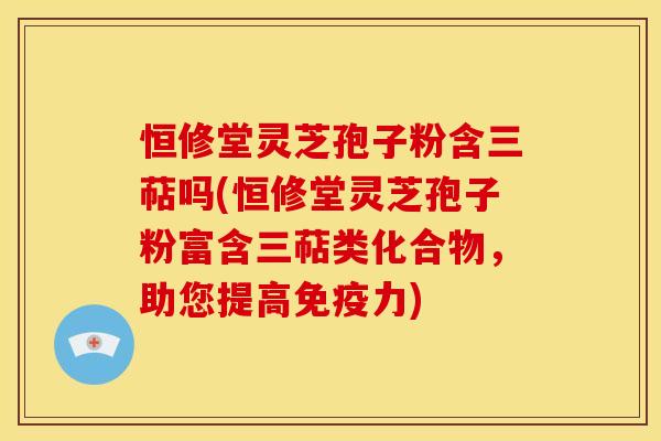 恒修堂灵芝孢子粉含三萜吗(恒修堂灵芝孢子粉富含三萜类化合物，助您提高免疫力)