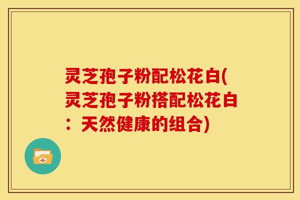 灵芝孢子粉配松花白(灵芝孢子粉搭配松花白:天然健康的组合)