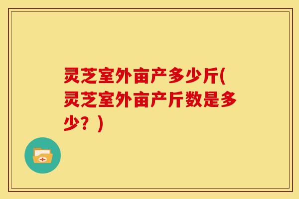 灵芝室外亩产多少斤(灵芝室外亩产斤数是多少？)