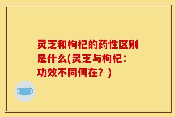 灵芝和枸杞的药性区别是什么(灵芝与枸杞:功效不同何在?)
