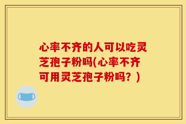 心率不齐的人可以吃灵芝孢子粉吗(心率不齐可用灵芝孢子粉吗？)