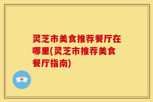 灵芝市美食推荐餐厅在哪里(灵芝市推荐美食餐厅指南)