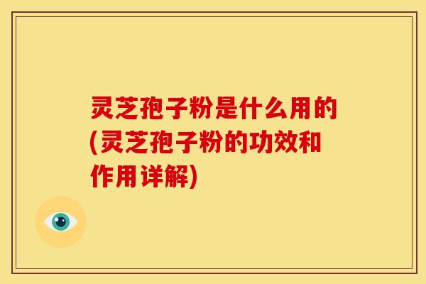 灵芝孢子粉是什么用的(灵芝孢子粉的功效和作用详解)