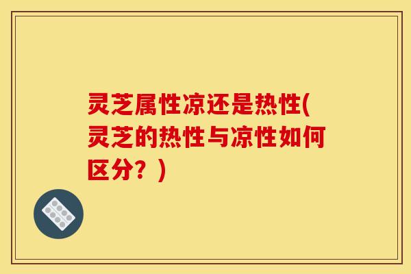 灵芝属性凉还是热性(灵芝的热性与凉性如何区分？)