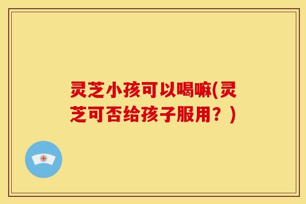 灵芝小孩可以喝嘛(灵芝可否给孩子服用？)