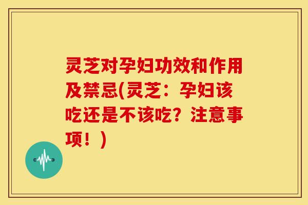 灵芝对孕妇功效和作用及禁忌(灵芝:孕妇该吃还是不该吃?注意事项!)