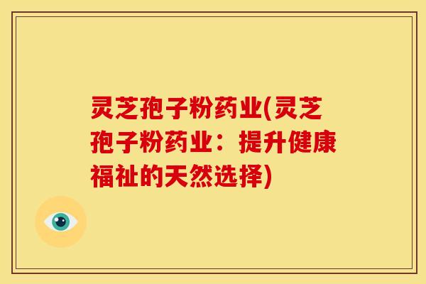 灵芝孢子粉药业(灵芝孢子粉药业:提升健康福祉的天然选择)