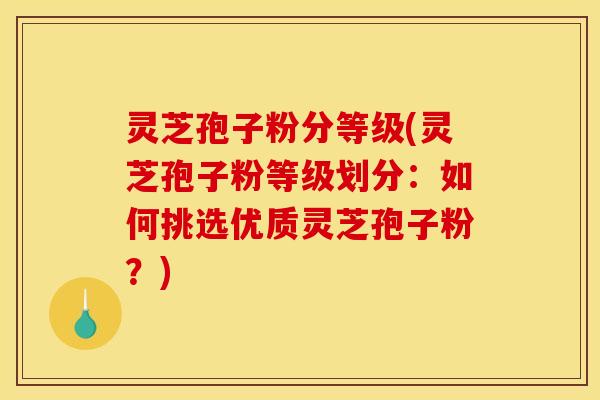 灵芝孢子粉分等级(灵芝孢子粉等级划分:如何挑选优质灵芝孢子粉?)