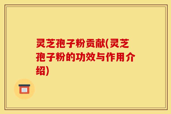 灵芝孢子粉贡献(灵芝孢子粉的功效与作用介绍)