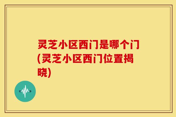 灵芝小区西门是哪个门(灵芝小区西门位置揭晓)