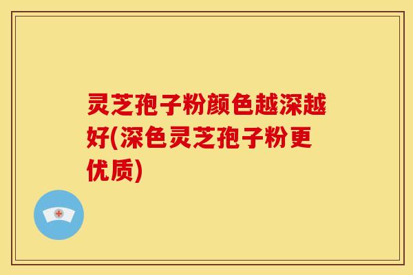 灵芝孢子粉颜色越深越好(深色灵芝孢子粉更优质)