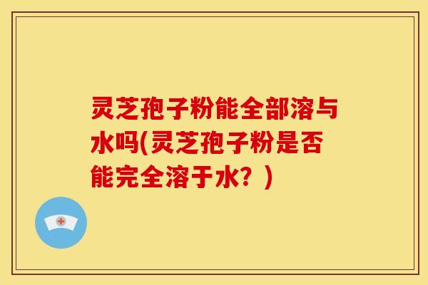 灵芝孢子粉能全部溶与水吗(灵芝孢子粉是否能完全溶于水？)