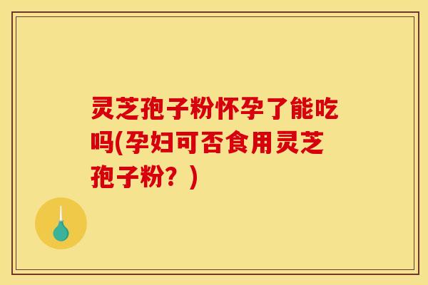 灵芝孢子粉怀孕了能吃吗(孕妇可否食用灵芝孢子粉?)