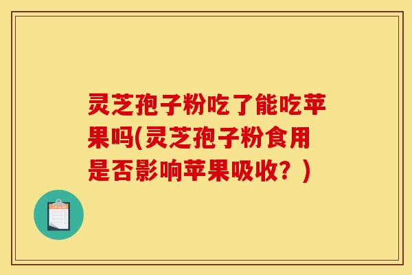 灵芝孢子粉吃了能吃苹果吗(灵芝孢子粉食用是否影响苹果吸收?)