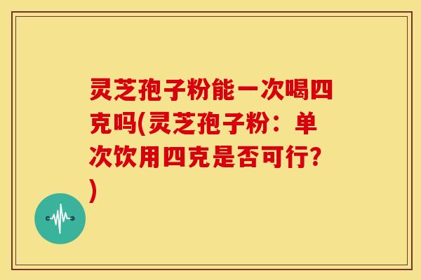 灵芝孢子粉能一次喝四克吗(灵芝孢子粉:单次饮用四克是否可行?)