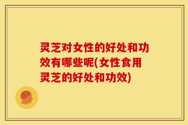 灵芝对女性的好处和功效有哪些呢(女性食用灵芝的好处和功效)