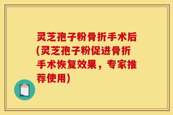 灵芝孢子粉骨折手术后(灵芝孢子粉促进骨折手术恢复效果,专家推荐使用)