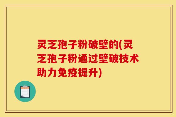灵芝孢子粉破壁的(灵芝孢子粉通过壁破技术助力免疫提升)