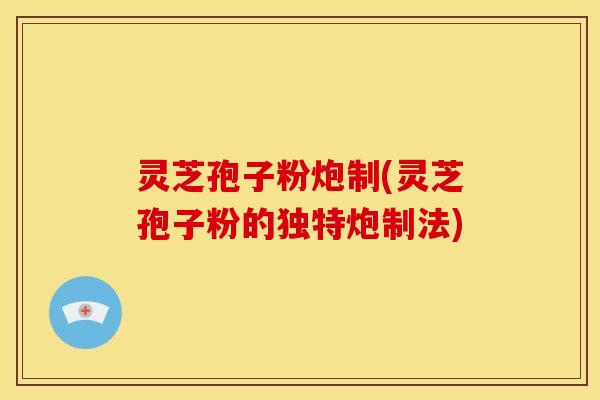 灵芝孢子粉炮制(灵芝孢子粉的独特炮制法)