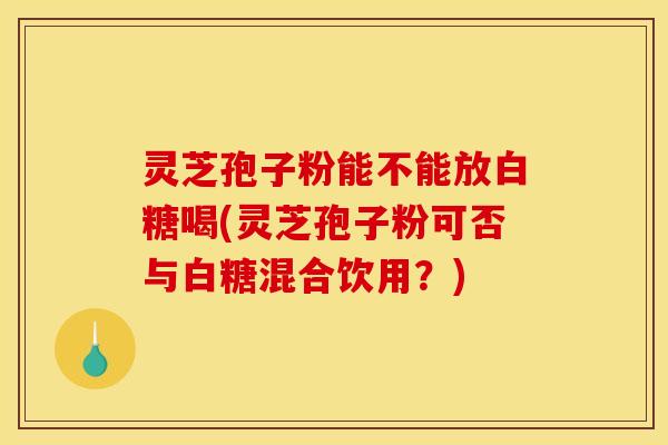 灵芝孢子粉能不能放白糖喝(灵芝孢子粉可否与白糖混合饮用？)