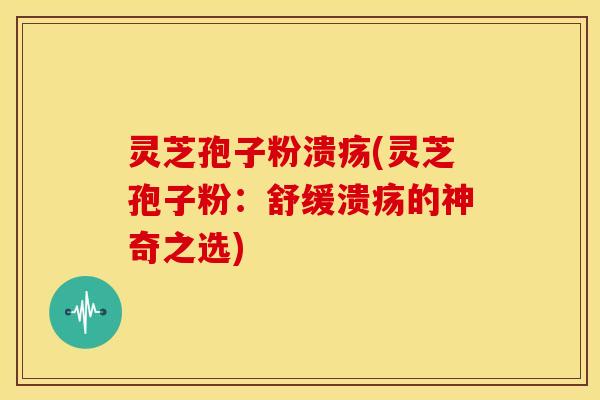 灵芝孢子粉溃疡(灵芝孢子粉:舒缓溃疡的神奇之选)