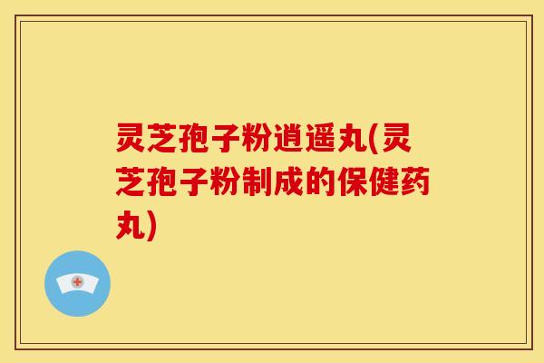 灵芝孢子粉逍遥丸(灵芝孢子粉制成的保健药丸)