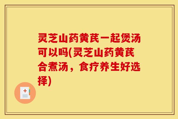 灵芝山药黄芪一起煲汤可以吗(灵芝山药黄芪合煮汤,食疗养生好选择)