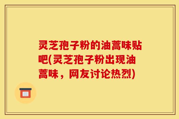 灵芝孢子粉的油蒿味贴吧(灵芝孢子粉出现油蒿味，网友讨论热烈)