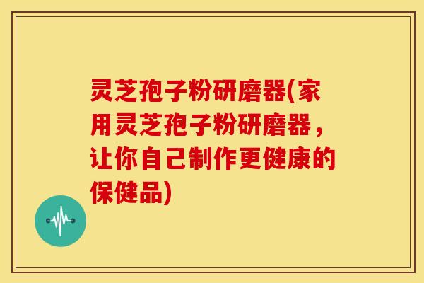 灵芝孢子粉研磨器(家用灵芝孢子粉研磨器，让你自己制作更健康的保健品)