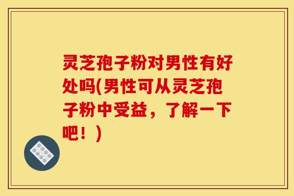灵芝孢子粉对男性有好处吗(男性可从灵芝孢子粉中受益,了解一下吧!)