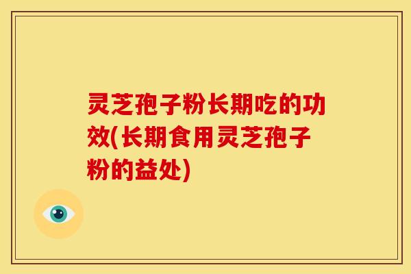 灵芝孢子粉长期吃的功效(长期食用灵芝孢子粉的益处)