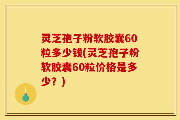 灵芝孢子粉软胶囊60粒多少钱(灵芝孢子粉软胶囊60粒价格是多少?)