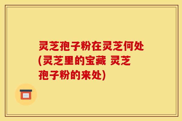 灵芝孢子粉在灵芝何处(灵芝里的宝藏 灵芝孢子粉的来处)